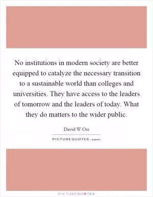 No institutions in modern society are better equipped to catalyze the necessary transition to a sustainable world than colleges and universities. They have access to the leaders of tomorrow and the leaders of today. What they do matters to the wider public Picture Quote #1