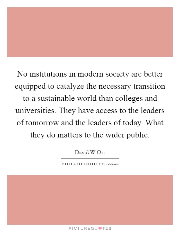 No institutions in modern society are better equipped to catalyze the necessary transition to a sustainable world than colleges and universities. They have access to the leaders of tomorrow and the leaders of today. What they do matters to the wider public Picture Quote #1