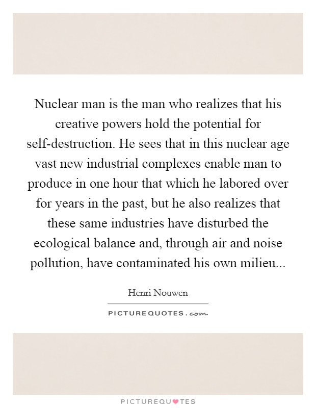 Nuclear man is the man who realizes that his creative powers hold the potential for self-destruction. He sees that in this nuclear age vast new industrial complexes enable man to produce in one hour that which he labored over for years in the past, but he also realizes that these same industries have disturbed the ecological balance and, through air and noise pollution, have contaminated his own milieu Picture Quote #1
