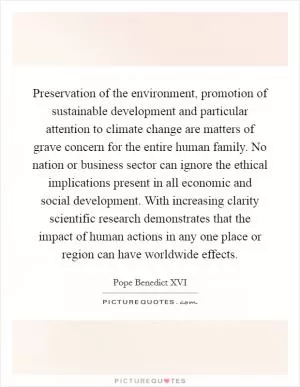 Preservation of the environment, promotion of sustainable development and particular attention to climate change are matters of grave concern for the entire human family. No nation or business sector can ignore the ethical implications present in all economic and social development. With increasing clarity scientific research demonstrates that the impact of human actions in any one place or region can have worldwide effects Picture Quote #1