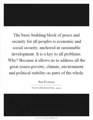 The basic building block of peace and security for all peoples is economic and social security, anchored in sustainable development. It is a key to all problems. Why? Because it allows us to address all the great issues-poverty, climate, environment and political stability-as parts of the whole Picture Quote #1