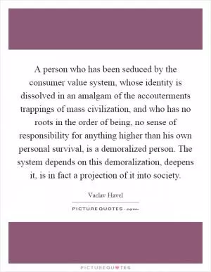 A person who has been seduced by the consumer value system, whose identity is dissolved in an amalgam of the accouterments trappings of mass civilization, and who has no roots in the order of being, no sense of responsibility for anything higher than his own personal survival, is a demoralized person. The system depends on this demoralization, deepens it, is in fact a projection of it into society Picture Quote #1