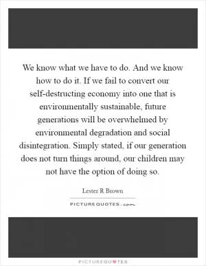 We know what we have to do. And we know how to do it. If we fail to convert our self-destructing economy into one that is environmentally sustainable, future generations will be overwhelmed by environmental degradation and social disintegration. Simply stated, if our generation does not turn things around, our children may not have the option of doing so Picture Quote #1