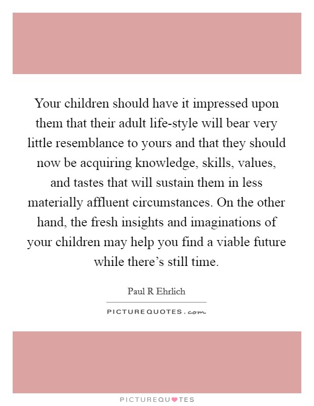 Your children should have it impressed upon them that their adult life-style will bear very little resemblance to yours and that they should now be acquiring knowledge, skills, values, and tastes that will sustain them in less materially affluent circumstances. On the other hand, the fresh insights and imaginations of your children may help you find a viable future while there's still time Picture Quote #1