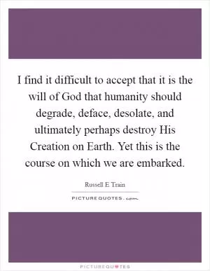 I find it difficult to accept that it is the will of God that humanity should degrade, deface, desolate, and ultimately perhaps destroy His Creation on Earth. Yet this is the course on which we are embarked Picture Quote #1