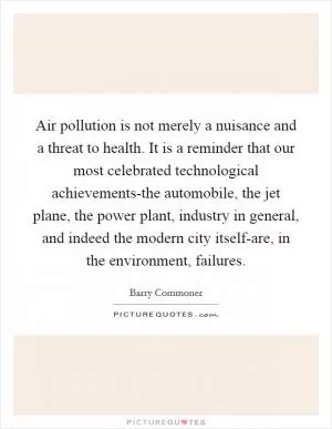 Air pollution is not merely a nuisance and a threat to health. It is a reminder that our most celebrated technological achievements-the automobile, the jet plane, the power plant, industry in general, and indeed the modern city itself-are, in the environment, failures Picture Quote #1