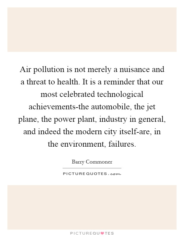 Air pollution is not merely a nuisance and a threat to health. It is a reminder that our most celebrated technological achievements-the automobile, the jet plane, the power plant, industry in general, and indeed the modern city itself-are, in the environment, failures Picture Quote #1