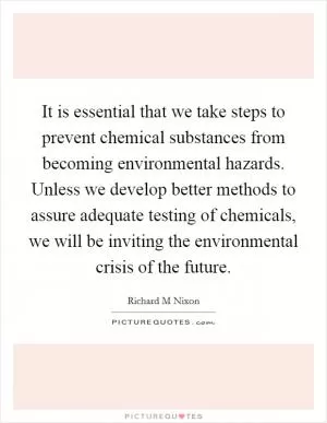 It is essential that we take steps to prevent chemical substances from becoming environmental hazards. Unless we develop better methods to assure adequate testing of chemicals, we will be inviting the environmental crisis of the future Picture Quote #1