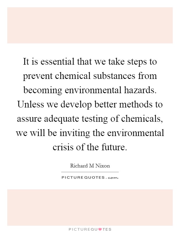 It is essential that we take steps to prevent chemical substances from becoming environmental hazards. Unless we develop better methods to assure adequate testing of chemicals, we will be inviting the environmental crisis of the future Picture Quote #1