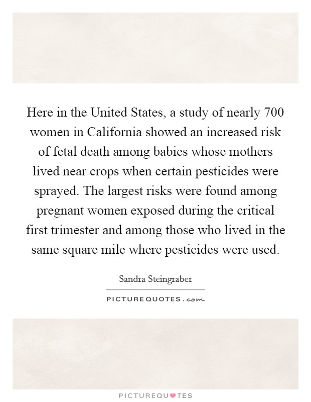 Here in the United States, a study of nearly 700 women in California showed an increased risk of fetal death among babies whose mothers lived near crops when certain pesticides were sprayed. The largest risks were found among pregnant women exposed during the critical first trimester and among those who lived in the same square mile where pesticides were used Picture Quote #1