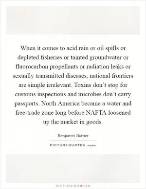 When it comes to acid rain or oil spills or depleted fisheries or tainted groundwater or fluorocarbon propellants or radiation leaks or sexually transmitted diseases, national frontiers are simple irrelevant. Toxins don’t stop for customs inspections and microbes don’t carry passports. North America became a water and free-trade zone long before NAFTA loosened up the market in goods Picture Quote #1