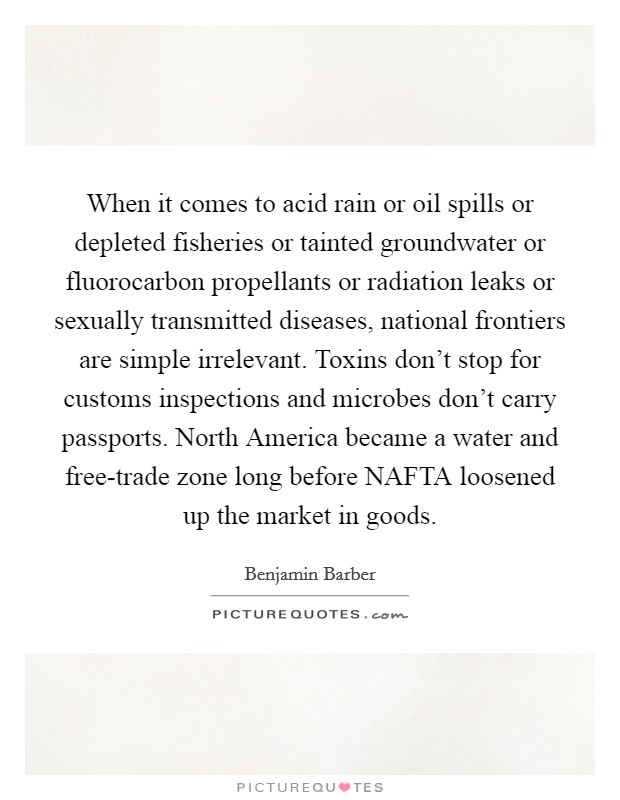 When it comes to acid rain or oil spills or depleted fisheries or tainted groundwater or fluorocarbon propellants or radiation leaks or sexually transmitted diseases, national frontiers are simple irrelevant. Toxins don't stop for customs inspections and microbes don't carry passports. North America became a water and free-trade zone long before NAFTA loosened up the market in goods Picture Quote #1