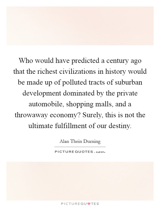 Who would have predicted a century ago that the richest civilizations in history would be made up of polluted tracts of suburban development dominated by the private automobile, shopping malls, and a throwaway economy? Surely, this is not the ultimate fulfillment of our destiny Picture Quote #1