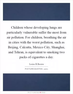Children whose developing lungs are particularly vulnerable suffer the most from air pollution. For children, breathing the air in cities with the worst pollution, such as Beijing, Calcutta, Mexico City, Shanghai, and Tehran, is equivalent to smoking two packs of cigarettes a day Picture Quote #1