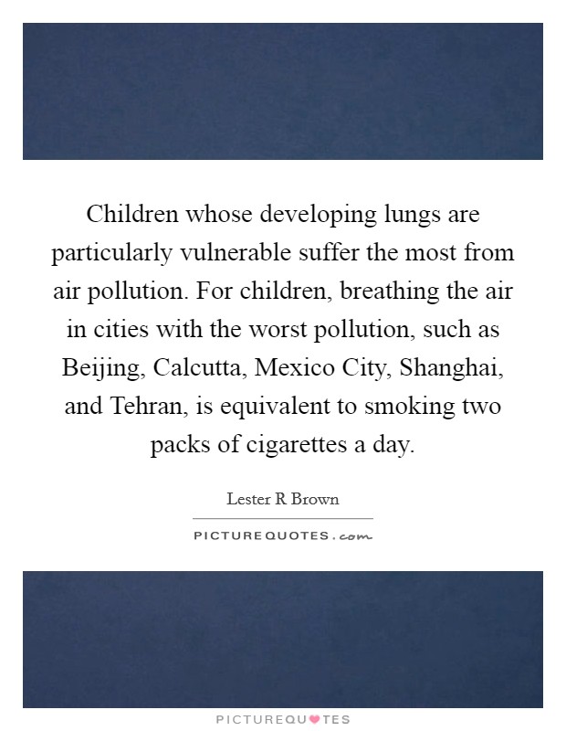 Children whose developing lungs are particularly vulnerable suffer the most from air pollution. For children, breathing the air in cities with the worst pollution, such as Beijing, Calcutta, Mexico City, Shanghai, and Tehran, is equivalent to smoking two packs of cigarettes a day Picture Quote #1