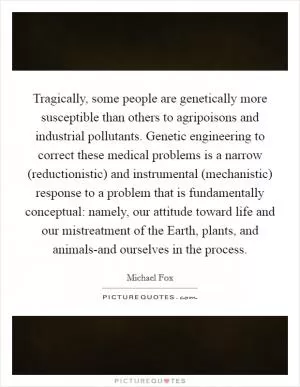 Tragically, some people are genetically more susceptible than others to agripoisons and industrial pollutants. Genetic engineering to correct these medical problems is a narrow (reductionistic) and instrumental (mechanistic) response to a problem that is fundamentally conceptual: namely, our attitude toward life and our mistreatment of the Earth, plants, and animals-and ourselves in the process Picture Quote #1