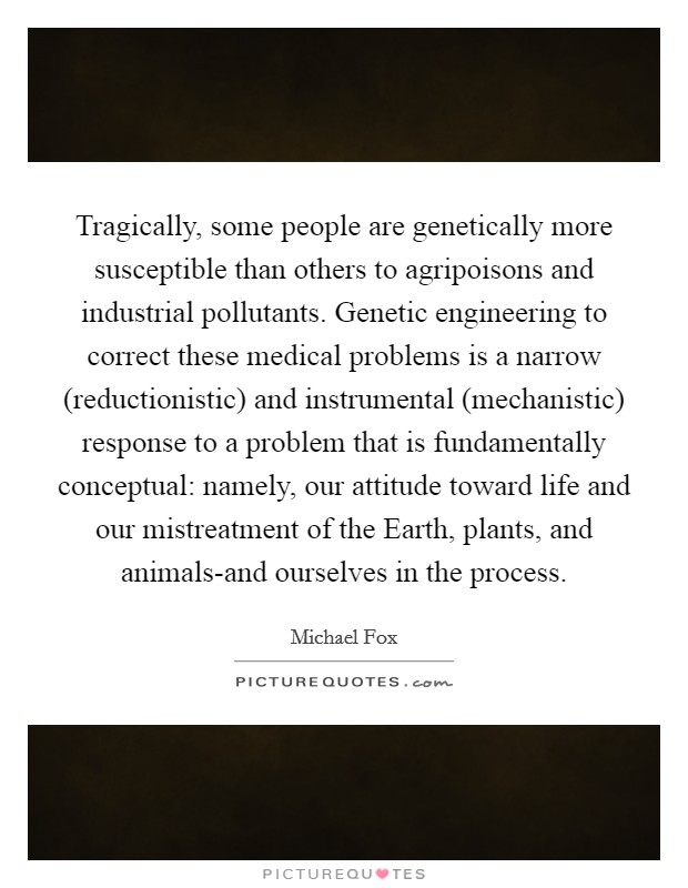 Tragically, some people are genetically more susceptible than others to agripoisons and industrial pollutants. Genetic engineering to correct these medical problems is a narrow (reductionistic) and instrumental (mechanistic) response to a problem that is fundamentally conceptual: namely, our attitude toward life and our mistreatment of the Earth, plants, and animals-and ourselves in the process Picture Quote #1