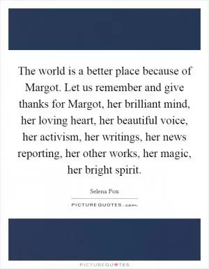 The world is a better place because of Margot. Let us remember and give thanks for Margot, her brilliant mind, her loving heart, her beautiful voice, her activism, her writings, her news reporting, her other works, her magic, her bright spirit Picture Quote #1