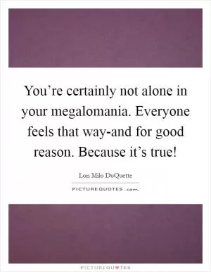 You’re certainly not alone in your megalomania. Everyone feels that way-and for good reason. Because it’s true! Picture Quote #1