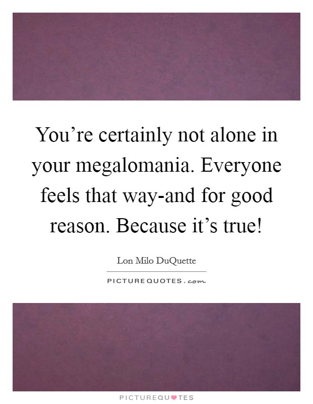 You're certainly not alone in your megalomania. Everyone feels that way-and for good reason. Because it's true! Picture Quote #1
