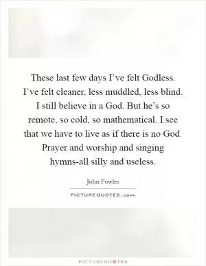 These last few days I’ve felt Godless. I’ve felt cleaner, less muddled, less blind. I still believe in a God. But he’s so remote, so cold, so mathematical. I see that we have to live as if there is no God. Prayer and worship and singing hymns-all silly and useless Picture Quote #1