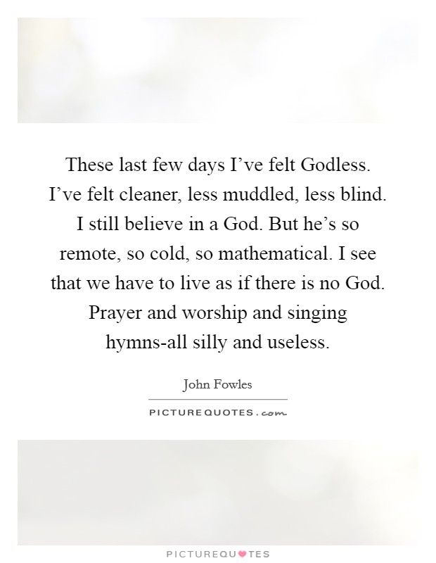 These last few days I've felt Godless. I've felt cleaner, less muddled, less blind. I still believe in a God. But he's so remote, so cold, so mathematical. I see that we have to live as if there is no God. Prayer and worship and singing hymns-all silly and useless Picture Quote #1