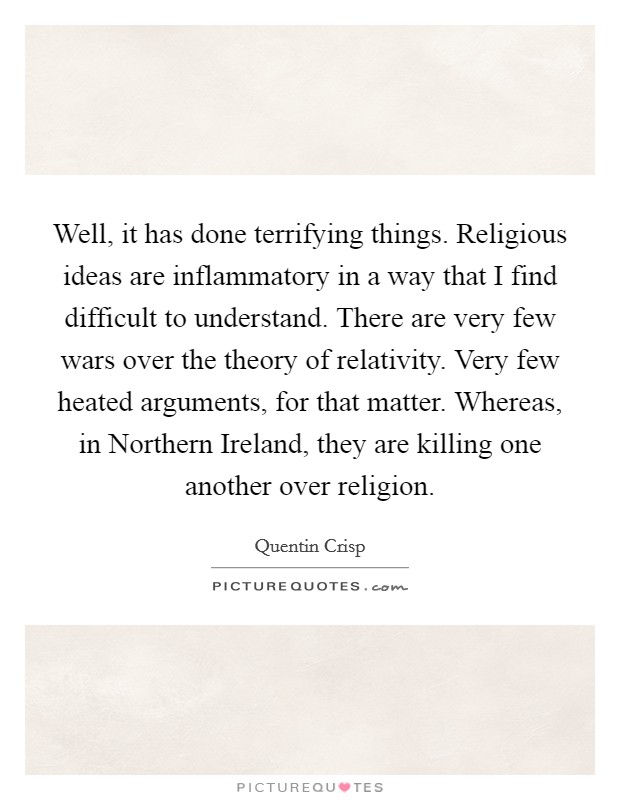 Well, it has done terrifying things. Religious ideas are inflammatory in a way that I find difficult to understand. There are very few wars over the theory of relativity. Very few heated arguments, for that matter. Whereas, in Northern Ireland, they are killing one another over religion Picture Quote #1