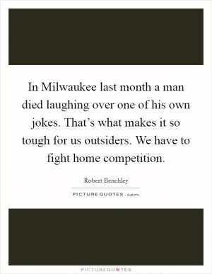 In Milwaukee last month a man died laughing over one of his own jokes. That’s what makes it so tough for us outsiders. We have to fight home competition Picture Quote #1
