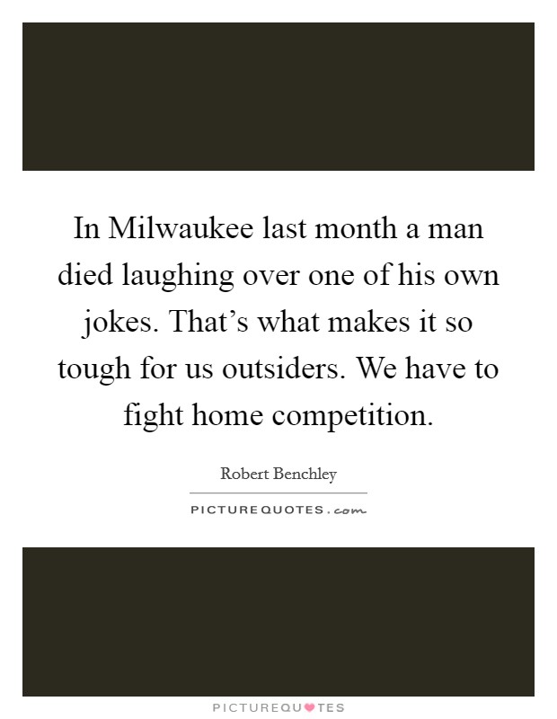 In Milwaukee last month a man died laughing over one of his own jokes. That's what makes it so tough for us outsiders. We have to fight home competition Picture Quote #1