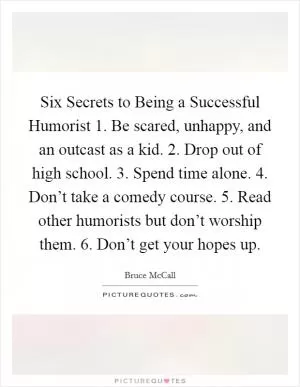 Six Secrets to Being a Successful Humorist 1. Be scared, unhappy, and an outcast as a kid. 2. Drop out of high school. 3. Spend time alone. 4. Don’t take a comedy course. 5. Read other humorists but don’t worship them. 6. Don’t get your hopes up Picture Quote #1