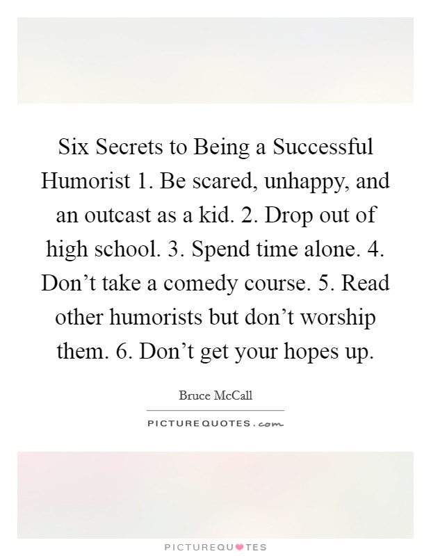 Six Secrets to Being a Successful Humorist 1. Be scared, unhappy, and an outcast as a kid. 2. Drop out of high school. 3. Spend time alone. 4. Don't take a comedy course. 5. Read other humorists but don't worship them. 6. Don't get your hopes up Picture Quote #1