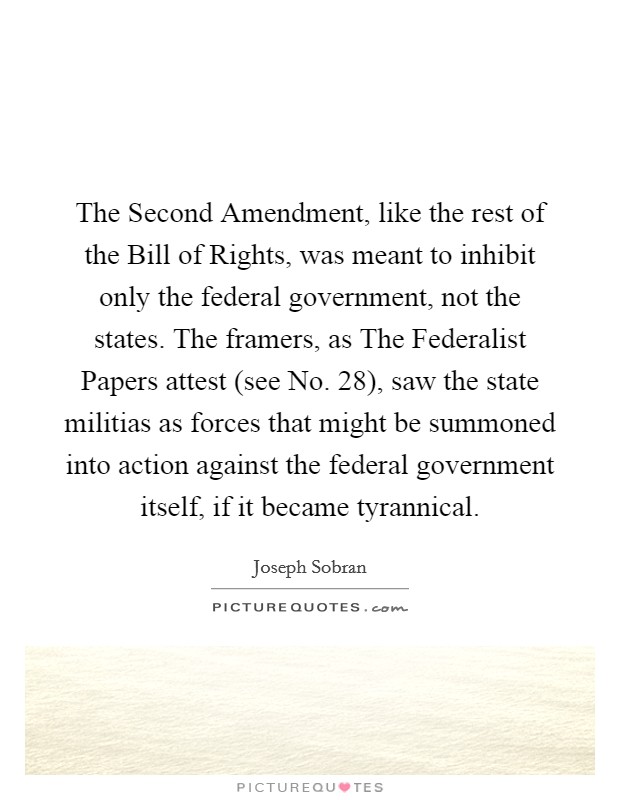The Second Amendment, like the rest of the Bill of Rights, was meant to inhibit only the federal government, not the states. The framers, as The Federalist Papers attest (see No. 28), saw the state militias as forces that might be summoned into action against the federal government itself, if it became tyrannical Picture Quote #1