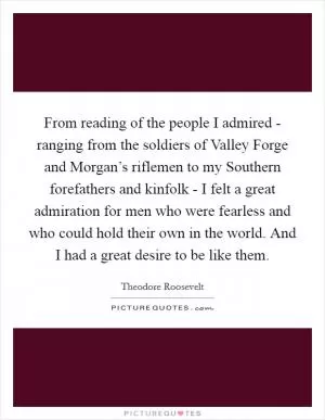 From reading of the people I admired - ranging from the soldiers of Valley Forge and Morgan’s riflemen to my Southern forefathers and kinfolk - I felt a great admiration for men who were fearless and who could hold their own in the world. And I had a great desire to be like them Picture Quote #1