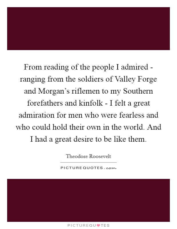 From reading of the people I admired - ranging from the soldiers of Valley Forge and Morgan's riflemen to my Southern forefathers and kinfolk - I felt a great admiration for men who were fearless and who could hold their own in the world. And I had a great desire to be like them Picture Quote #1