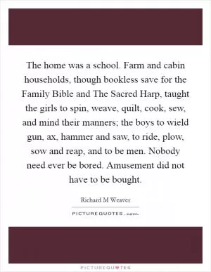 The home was a school. Farm and cabin households, though bookless save for the Family Bible and The Sacred Harp, taught the girls to spin, weave, quilt, cook, sew, and mind their manners; the boys to wield gun, ax, hammer and saw, to ride, plow, sow and reap, and to be men. Nobody need ever be bored. Amusement did not have to be bought Picture Quote #1