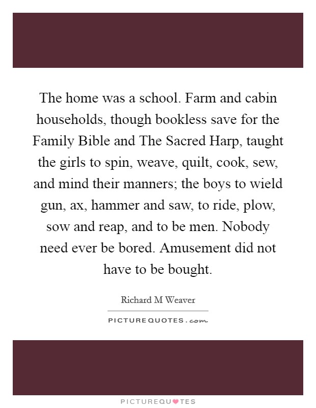 The home was a school. Farm and cabin households, though bookless save for the Family Bible and The Sacred Harp, taught the girls to spin, weave, quilt, cook, sew, and mind their manners; the boys to wield gun, ax, hammer and saw, to ride, plow, sow and reap, and to be men. Nobody need ever be bored. Amusement did not have to be bought Picture Quote #1