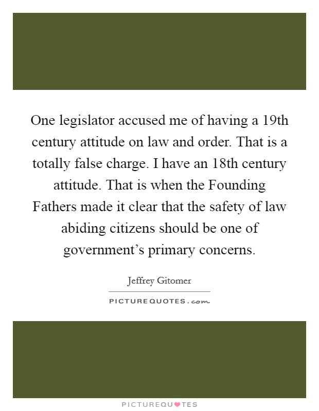 One legislator accused me of having a 19th century attitude on law and order. That is a totally false charge. I have an 18th century attitude. That is when the Founding Fathers made it clear that the safety of law abiding citizens should be one of government's primary concerns Picture Quote #1