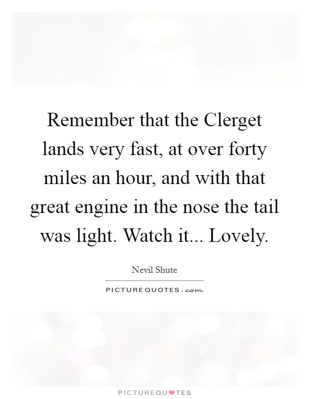 Remember that the Clerget lands very fast, at over forty miles an hour, and with that great engine in the nose the tail was light. Watch it... Lovely Picture Quote #1