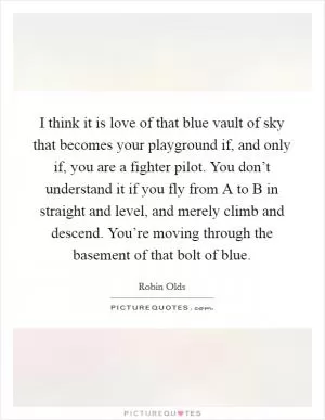 I think it is love of that blue vault of sky that becomes your playground if, and only if, you are a fighter pilot. You don’t understand it if you fly from A to B in straight and level, and merely climb and descend. You’re moving through the basement of that bolt of blue Picture Quote #1