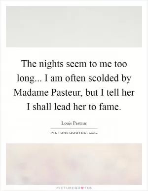 The nights seem to me too long... I am often scolded by Madame Pasteur, but I tell her I shall lead her to fame Picture Quote #1