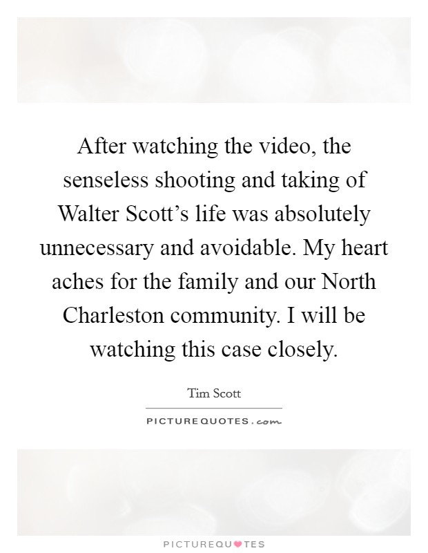 After watching the video, the senseless shooting and taking of Walter Scott's life was absolutely unnecessary and avoidable. My heart aches for the family and our North Charleston community. I will be watching this case closely Picture Quote #1