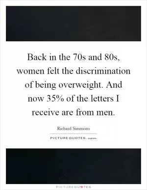 Back in the 70s and 80s, women felt the discrimination of being overweight. And now 35% of the letters I receive are from men Picture Quote #1