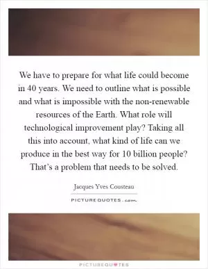 We have to prepare for what life could become in 40 years. We need to outline what is possible and what is impossible with the non-renewable resources of the Earth. What role will technological improvement play? Taking all this into account, what kind of life can we produce in the best way for 10 billion people? That’s a problem that needs to be solved Picture Quote #1