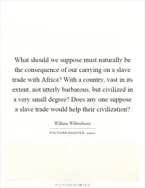 What should we suppose must naturally be the consequence of our carrying on a slave trade with Africa? With a country, vast in its extent, not utterly barbarous, but civilized in a very small degree? Does any one suppose a slave trade would help their civilization? Picture Quote #1