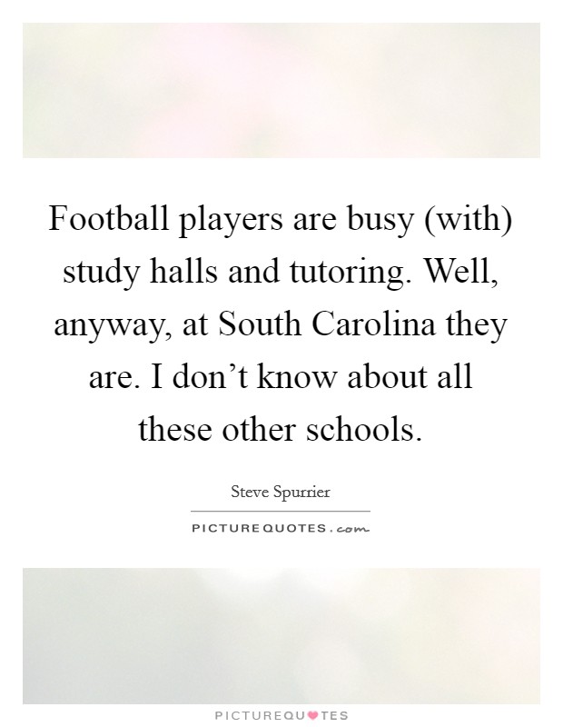 Football players are busy (with) study halls and tutoring. Well, anyway, at South Carolina they are. I don't know about all these other schools Picture Quote #1