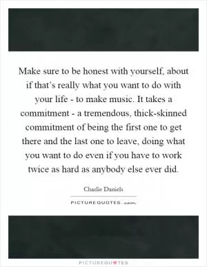 Make sure to be honest with yourself, about if that’s really what you want to do with your life - to make music. It takes a commitment - a tremendous, thick-skinned commitment of being the first one to get there and the last one to leave, doing what you want to do even if you have to work twice as hard as anybody else ever did Picture Quote #1