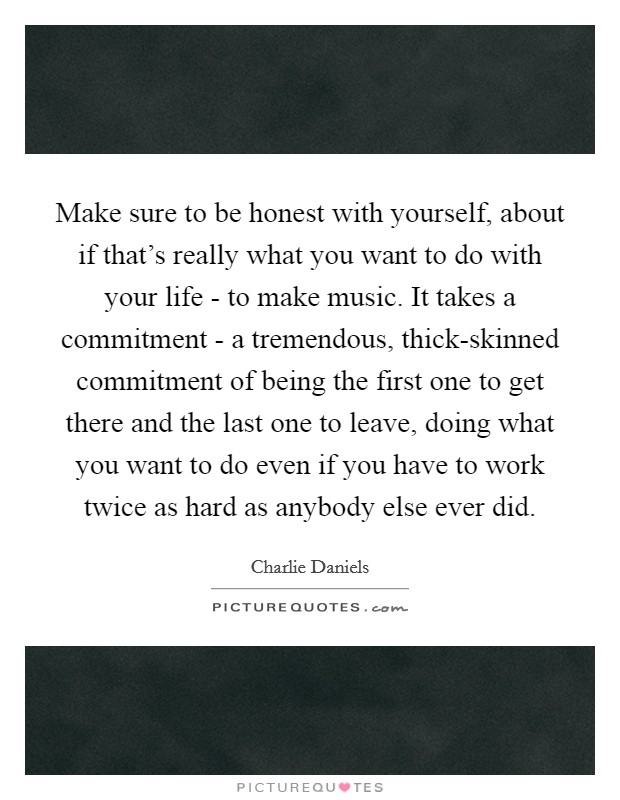 Make sure to be honest with yourself, about if that's really what you want to do with your life - to make music. It takes a commitment - a tremendous, thick-skinned commitment of being the first one to get there and the last one to leave, doing what you want to do even if you have to work twice as hard as anybody else ever did Picture Quote #1