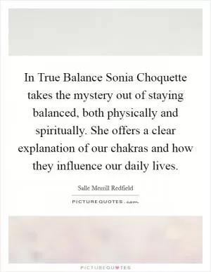 In True Balance Sonia Choquette takes the mystery out of staying balanced, both physically and spiritually. She offers a clear explanation of our chakras and how they influence our daily lives Picture Quote #1