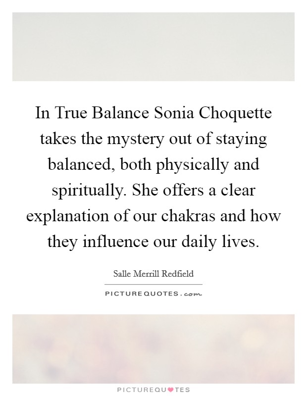 In True Balance Sonia Choquette takes the mystery out of staying balanced, both physically and spiritually. She offers a clear explanation of our chakras and how they influence our daily lives Picture Quote #1