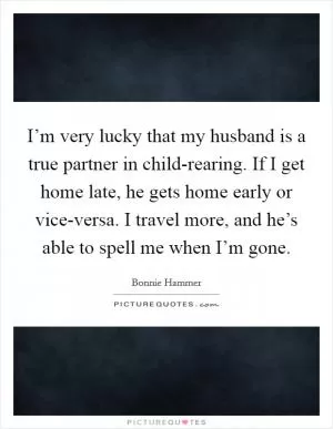 I’m very lucky that my husband is a true partner in child-rearing. If I get home late, he gets home early or vice-versa. I travel more, and he’s able to spell me when I’m gone Picture Quote #1